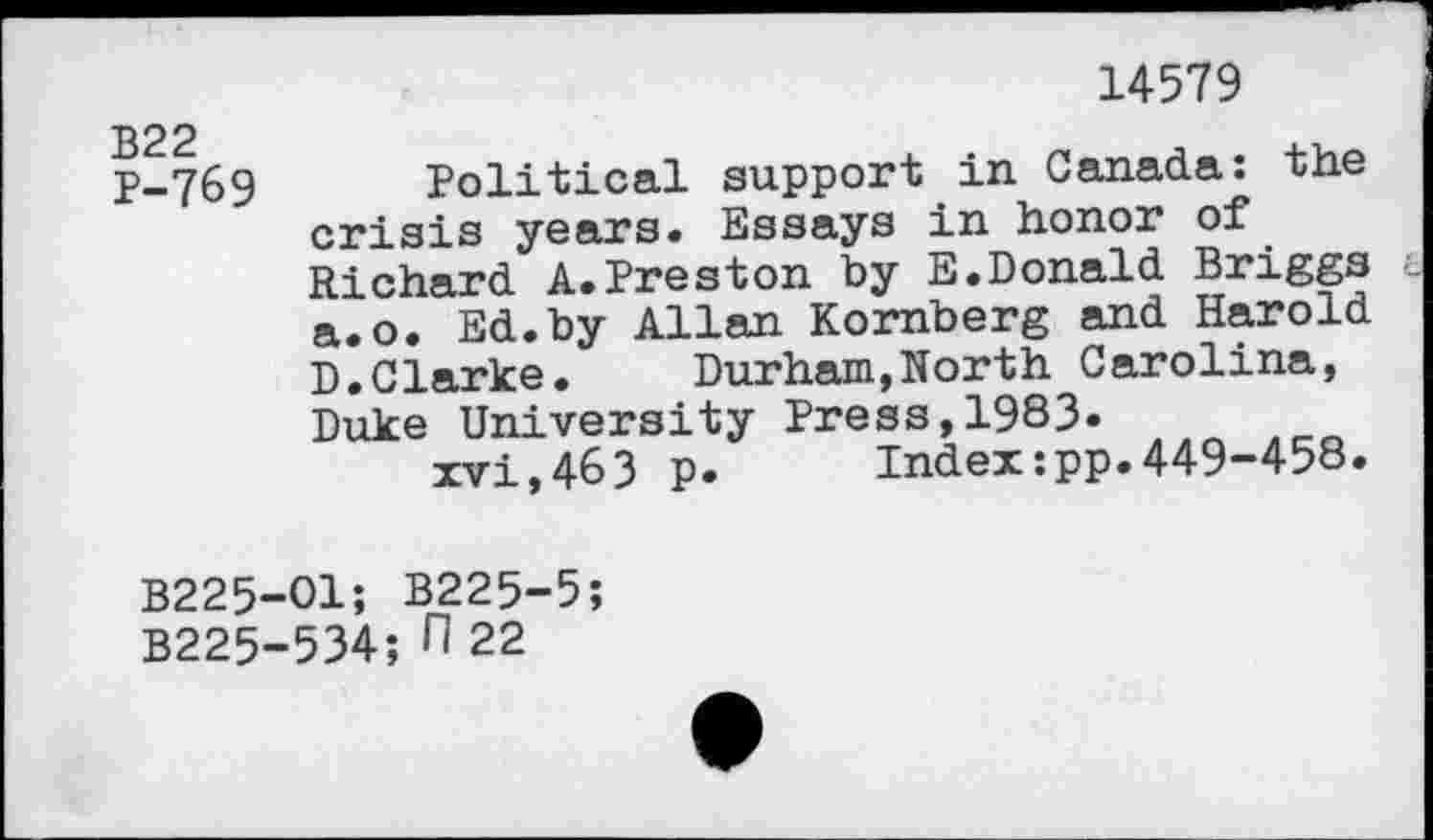 ﻿B22 P-769
14579
Political support in Canada: the crisis years. Essays in honor of Richard A.Preston by E.Donald Briggs a.o. Ed.by Allan Kornberg and Harold D.Clarke.	Durham,North Carolina,
Duke University Press,1983«
xvi,463 p.	Index:pp.449-458.
B225-01; B225-5;
B225-534; fl 22